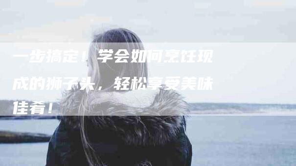 一步搞定！学会如何烹饪现成的狮子头，轻松享受美味佳肴！