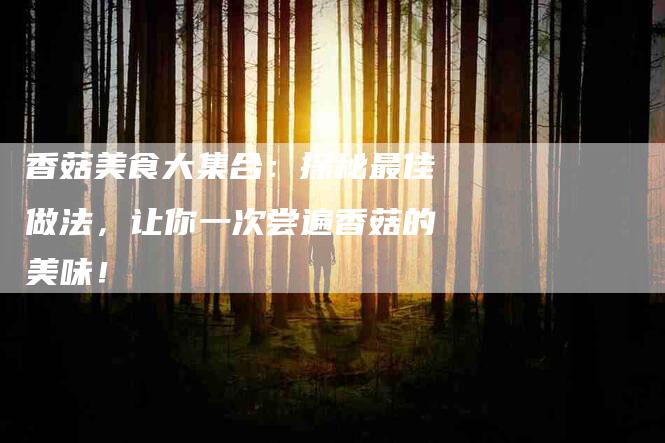香菇美食大集合：探秘最佳做法，让你一次尝遍香菇的美味！