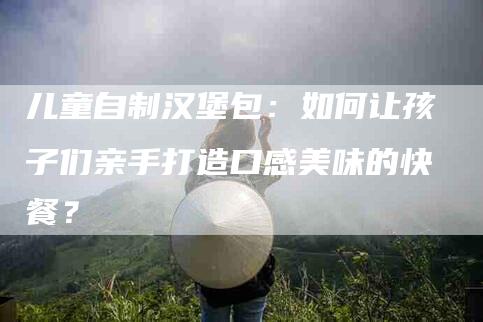 儿童自制汉堡包：如何让孩子们亲手打造口感美味的快餐？-住家保姆月嫂服务_家政保洁钟点工家政服务_速上门月嫂网首页
