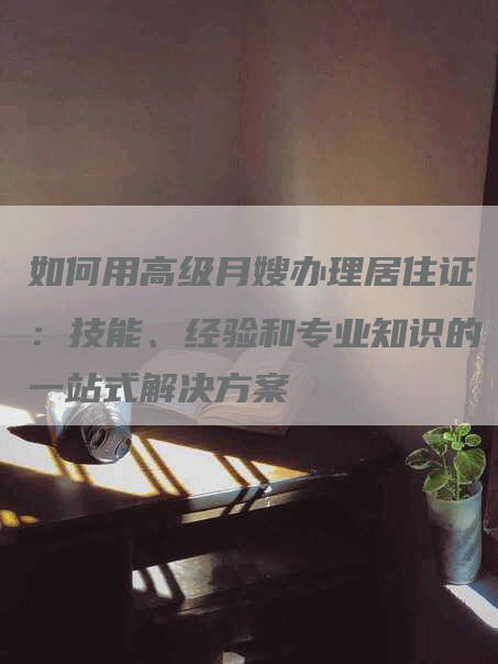 如何用高级月嫂办理居住证：技能、经验和专业知识的一站式解决方案-住家保姆月嫂服务_家政保洁钟点工家政服务_速上门月嫂网首页