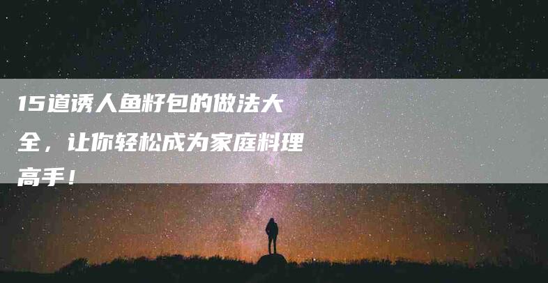 15道诱人鱼籽包的做法大全，让你轻松成为家庭料理高手！