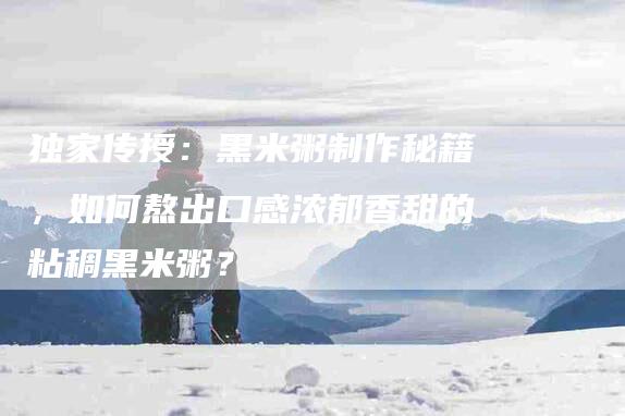 独家传授：黑米粥制作秘籍，如何熬出口感浓郁香甜的粘稠黑米粥？
