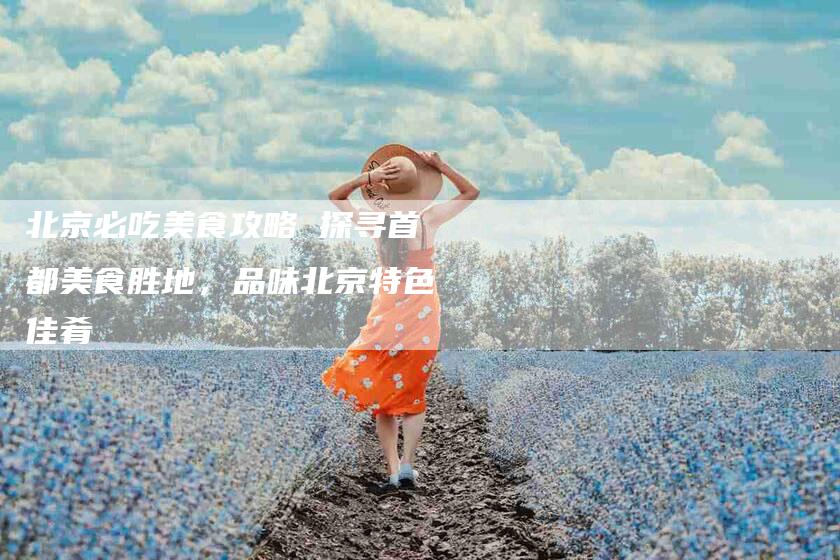 北京必吃美食攻略 探寻首都美食胜地，品味北京特色佳肴-住家保姆月嫂服务_家政保洁钟点工家政服务_速上门月嫂网首页