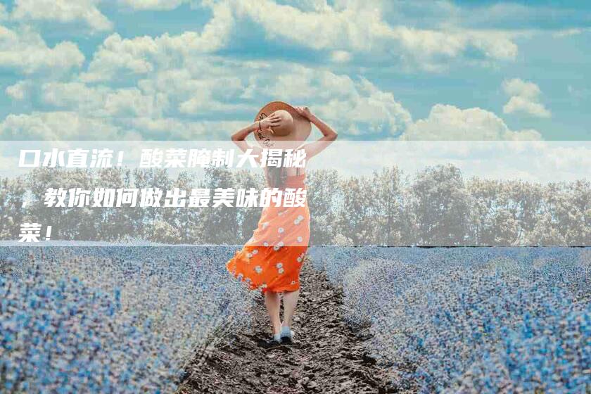 口水直流！酸菜腌制大揭秘，教你如何做出最美味的酸菜！