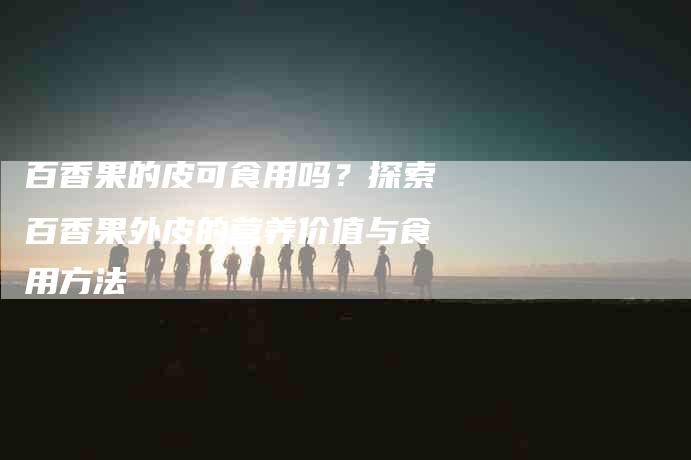 百香果的皮可食用吗？探索百香果外皮的营养价值与食用方法-速上门月嫂网