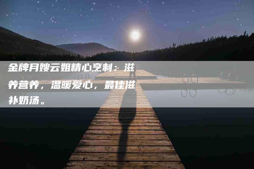 金牌月嫂云姐精心烹制：滋养营养，温暖爱心，最佳滋补奶汤。-住家保姆月嫂服务_家政保洁钟点工家政服务_速上门月嫂网首页