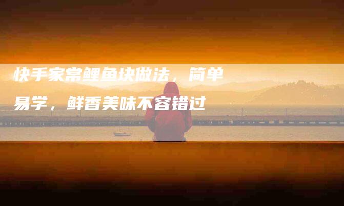 快手家常鲤鱼块做法，简单易学，鲜香美味不容错过-住家保姆月嫂服务_家政保洁钟点工家政服务_速上门月嫂网首页