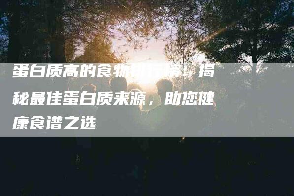 蛋白质高的食物排行榜：揭秘最佳蛋白质来源，助您健康食谱之选-住家保姆月嫂服务_家政保洁钟点工家政服务_速上门月嫂网首页