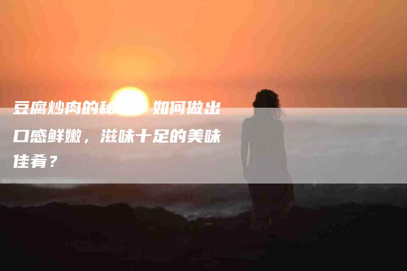 豆腐炒肉的秘诀：如何做出口感鲜嫩，滋味十足的美味佳肴？
