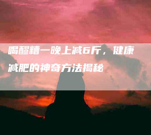 喝醪糟一晚上减6斤，健康减肥的神奇方法揭秘-住家保姆月嫂服务_家政保洁钟点工家政服务_速上门月嫂网首页