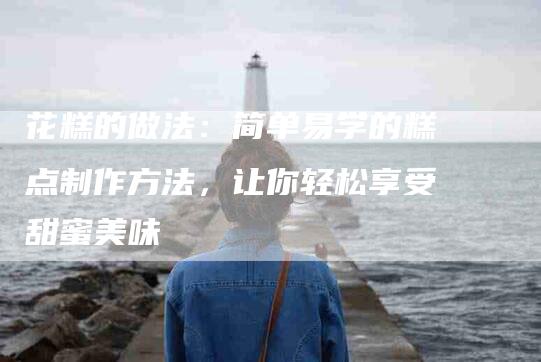 花糕的做法：简单易学的糕点制作方法，让你轻松享受甜蜜美味-住家保姆月嫂服务_家政保洁钟点工家政服务_速上门月嫂网首页