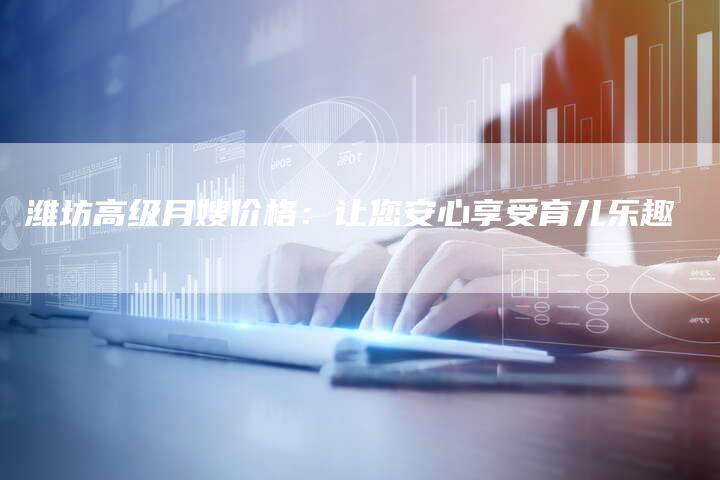 潍坊高级月嫂价格：让您安心享受育儿乐趣-住家保姆月嫂服务_家政保洁钟点工家政服务_速上门月嫂网首页
