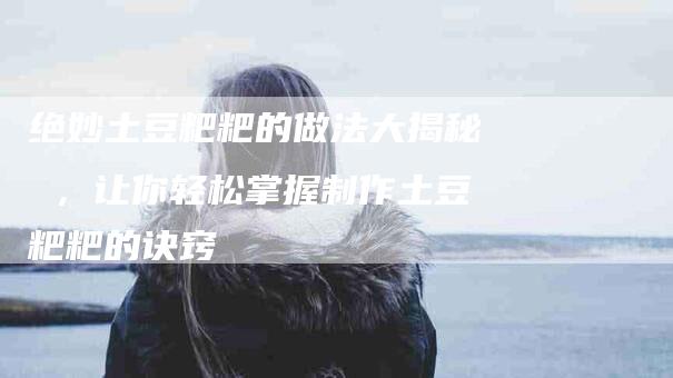 绝妙土豆粑粑的做法大揭秘 ，让你轻松掌握制作土豆粑粑的诀窍-住家保姆月嫂服务_家政保洁钟点工家政服务_速上门月嫂网首页