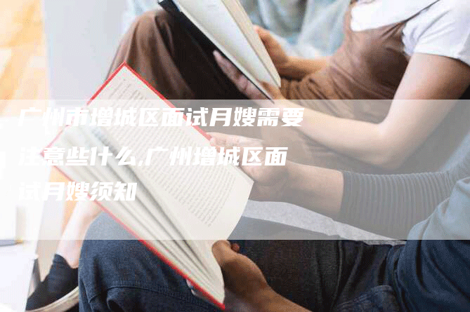 广州市增城区面试月嫂需要注意些什么,广州增城区面试月嫂须知-住家保姆月嫂服务_家政保洁钟点工家政服务_速上门月嫂网首页