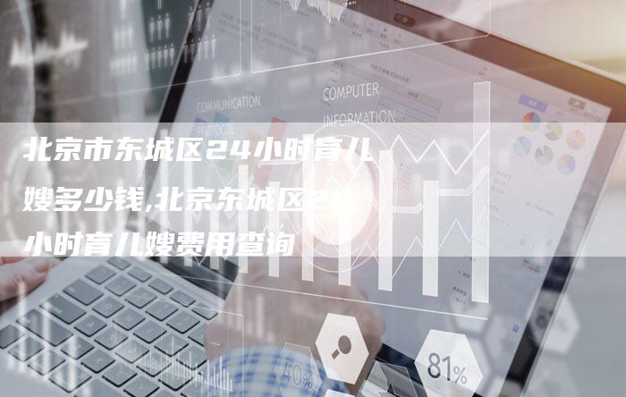 北京市东城区24小时育儿嫂多少钱,北京东城区24小时育儿嫂费用查询