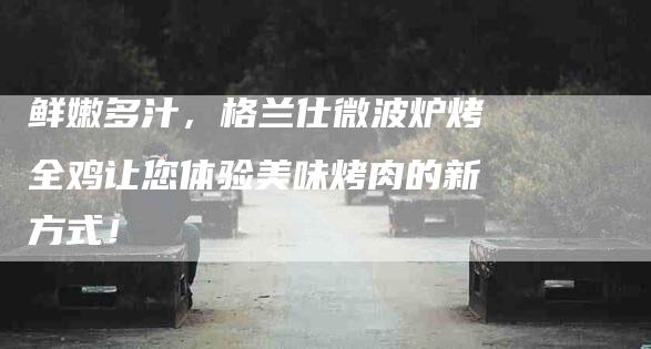 鲜嫩多汁，格兰仕微波炉烤全鸡让您体验美味烤肉的新方式！-住家保姆月嫂服务_家政保洁钟点工家政服务_速上门月嫂网首页