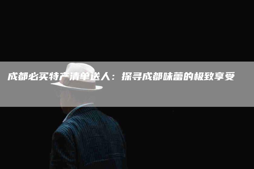 成都必买特产清单送人:探寻成都味蕾的极致享受-住家保姆月嫂服务_家政保洁钟点工家政服务_速上门月嫂网首页