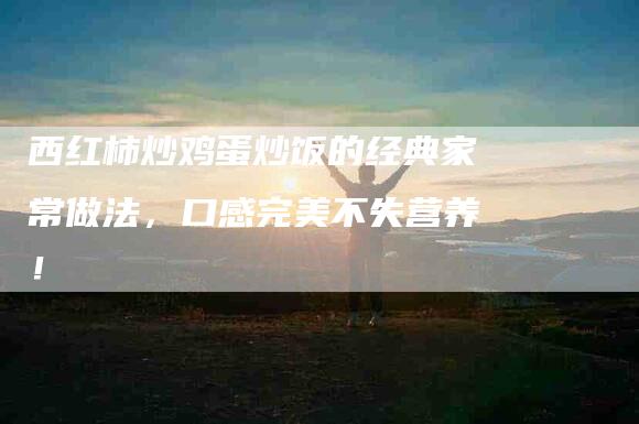 西红柿炒鸡蛋炒饭的经典家常做法，口感完美不失营养！-住家保姆月嫂服务_家政保洁钟点工家政服务_速上门月嫂网首页