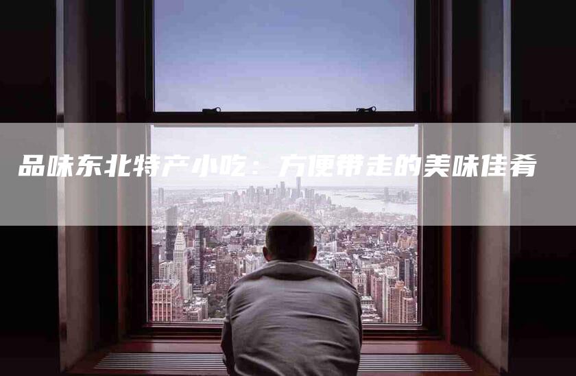品味东北特产小吃：方便带走的美味佳肴-住家保姆月嫂服务_家政保洁钟点工家政服务_速上门月嫂网首页