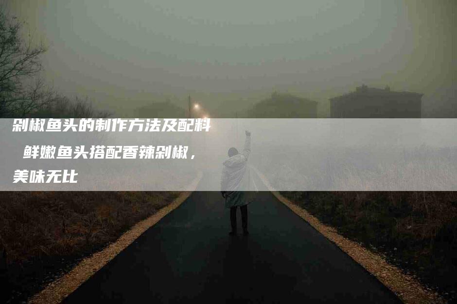 剁椒鱼头的制作方法及配料 鲜嫩鱼头搭配香辣剁椒，美味无比