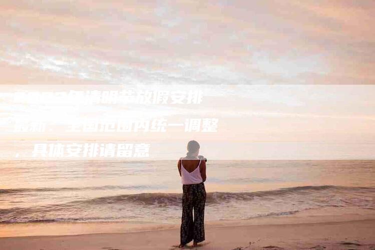 2022年清明节放假安排最新：全国范围内统一调整，具体安排请留意