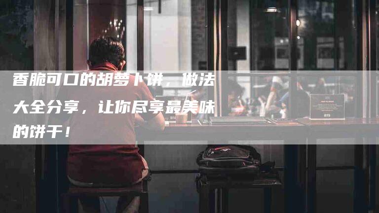 香脆可口的胡萝卜饼，做法大全分享，让你尽享最美味的饼干！