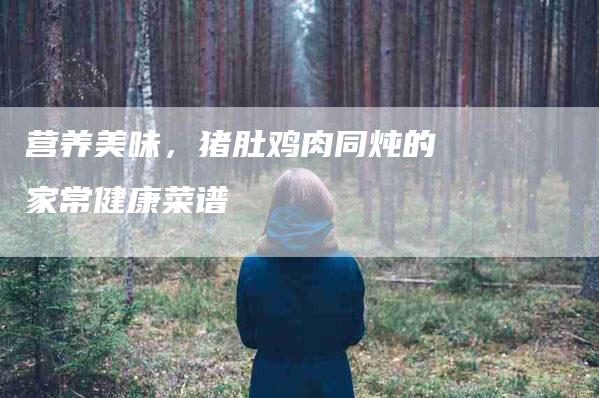 营养美味，猪肚鸡肉同炖的家常健康菜谱