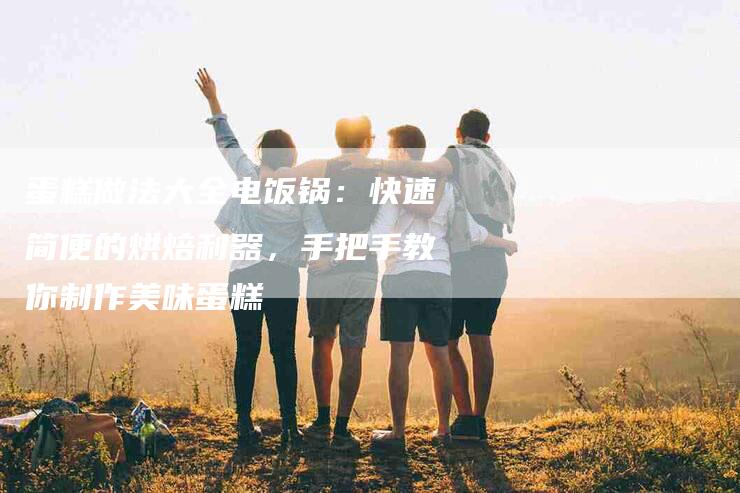蛋糕做法大全电饭锅：快速简便的烘焙利器，手把手教你制作美味蛋糕