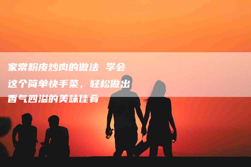 家常粉皮炒肉的做法 学会这个简单快手菜，轻松做出香气四溢的美味佳肴