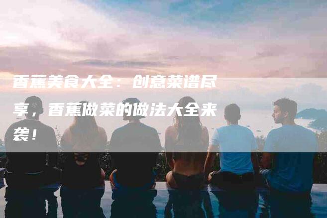 香蕉美食大全：创意菜谱尽享，香蕉做菜的做法大全来袭！-住家保姆月嫂服务_家政保洁钟点工家政服务_速上门月嫂网首页