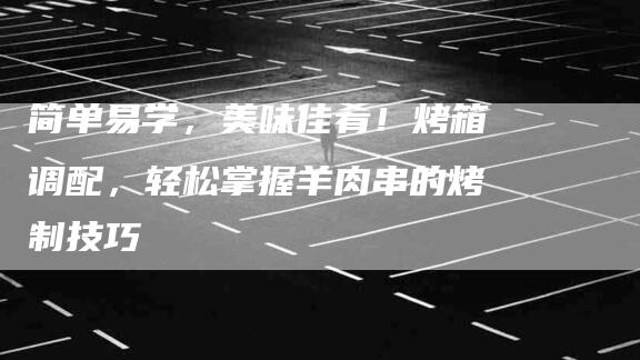 简单易学，美味佳肴！烤箱调配，轻松掌握羊肉串的烤制技巧-住家保姆月嫂服务_家政保洁钟点工家政服务_速上门月嫂网首页