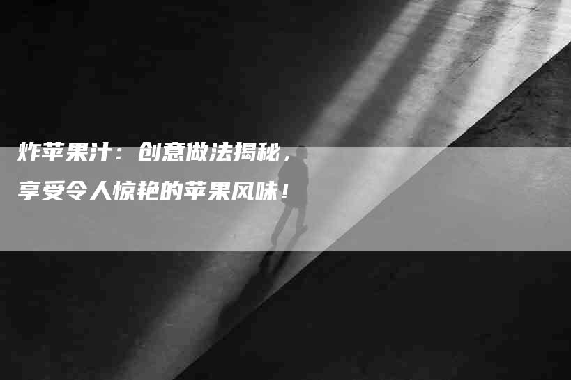 炸苹果汁：创意做法揭秘，享受令人惊艳的苹果风味！-住家保姆月嫂服务_家政保洁钟点工家政服务_速上门月嫂网首页