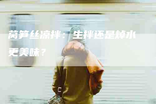 莴笋丝凉拌：生拌还是焯水更美味？-住家保姆月嫂服务_家政保洁钟点工家政服务_速上门月嫂网首页