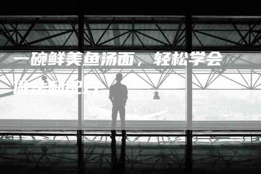 一碗鲜美鱼汤面，轻松学会做法和配方-住家保姆月嫂服务_家政保洁钟点工家政服务_速上门月嫂网首页