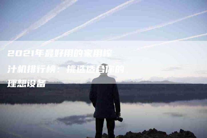 2021年最好用的家用榨汁机排行榜：挑选适合你的理想设备