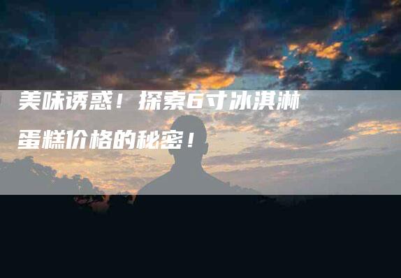 美味诱惑！探索6寸冰淇淋蛋糕价格的秘密！-住家保姆月嫂服务_家政保洁钟点工家政服务_速上门月嫂网首页