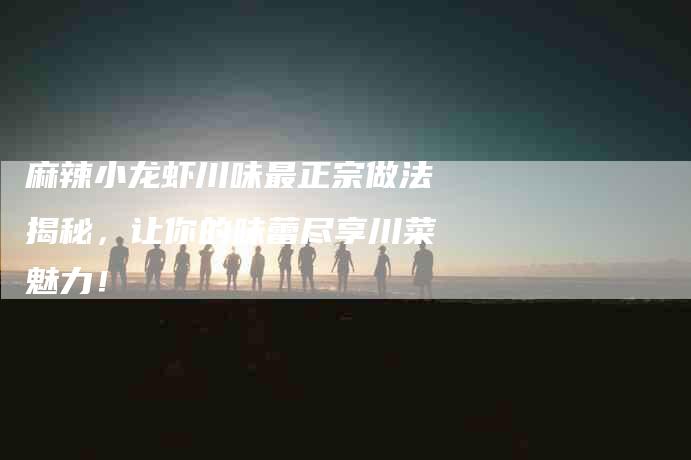 麻辣小龙虾川味最正宗做法揭秘，让你的味蕾尽享川菜魅力！