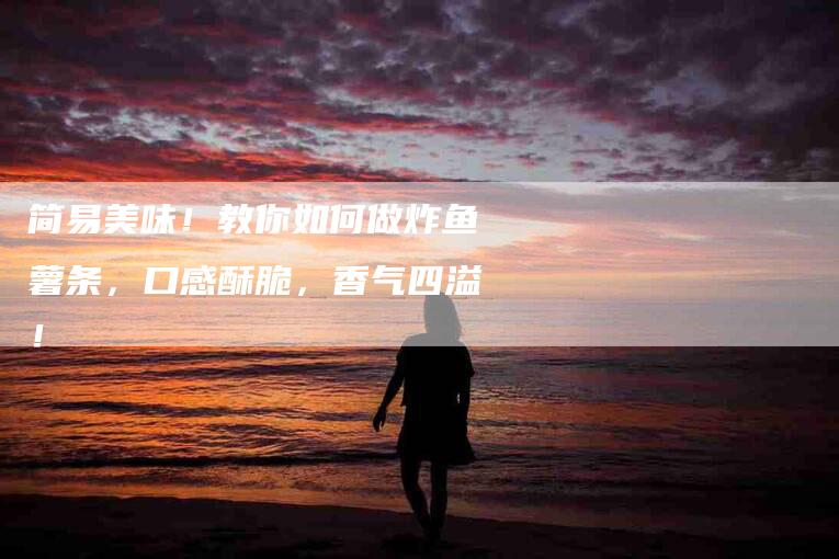 简易美味！教你如何做炸鱼薯条，口感酥脆，香气四溢！