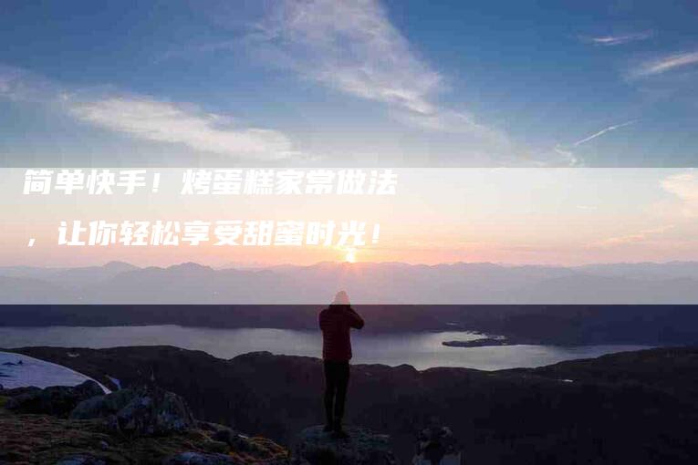 简单快手！烤蛋糕家常做法，让你轻松享受甜蜜时光！