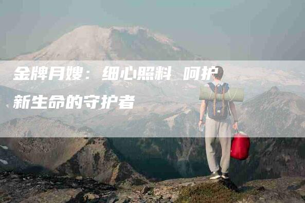金牌月嫂：细心照料 呵护新生命的守护者-住家保姆月嫂服务_家政保洁钟点工家政服务_速上门月嫂网首页