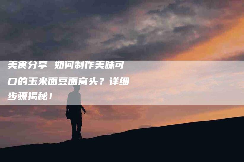 美食分享 如何制作美味可口的玉米面豆面窝头？详细步骤揭秘！-住家保姆月嫂服务_家政保洁钟点工家政服务_速上门月嫂网首页