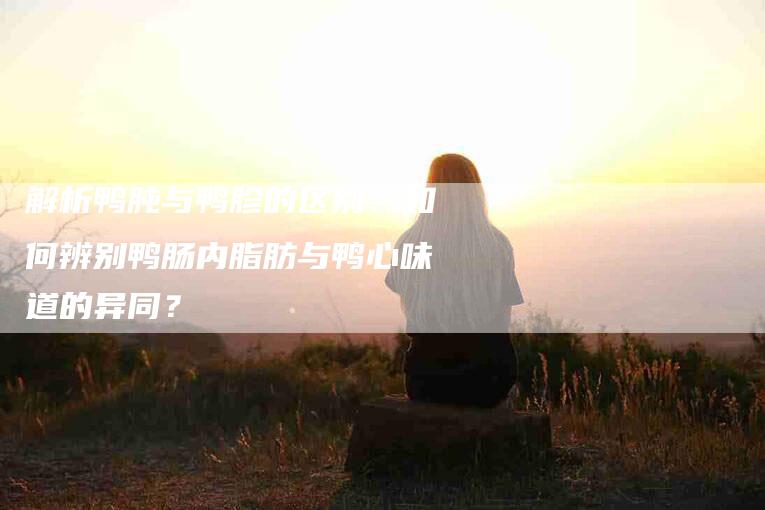 解析鸭肫与鸭胗的区别：如何辨别鸭肠内脂肪与鸭心味道的异同？