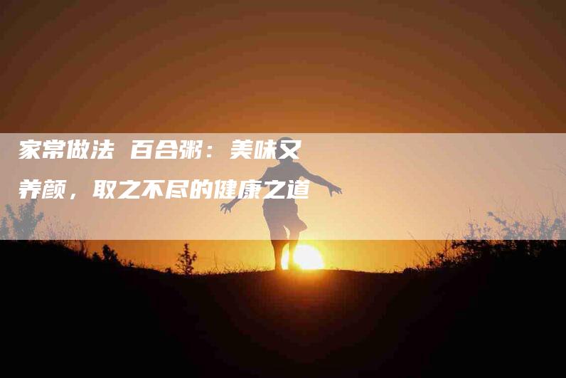 家常做法 百合粥：美味又养颜，取之不尽的健康之道-住家保姆月嫂服务_家政保洁钟点工家政服务_速上门月嫂网首页