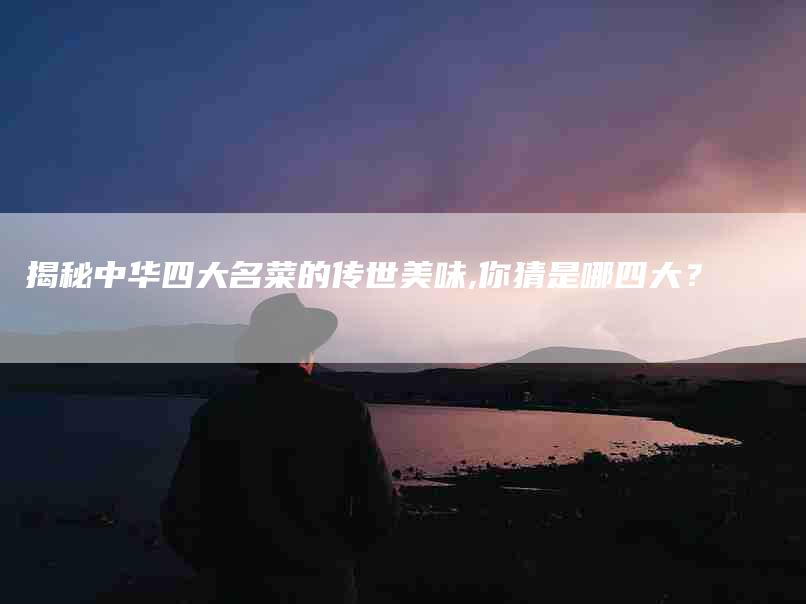 揭秘中华四大名菜的传世美味,你猜是哪四大？