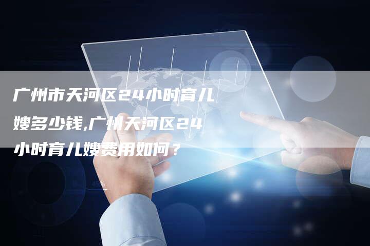 广州市天河区24小时育儿嫂多少钱,广州天河区24小时育儿嫂费用如何？
