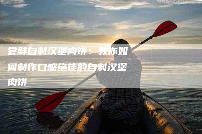 尝鲜自制汉堡肉饼：教你如何制作口感绝佳的自制汉堡肉饼-住家保姆月嫂服务_家政保洁钟点工家政服务_速上门月嫂网首页