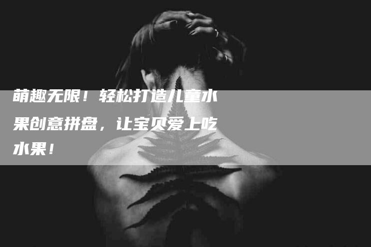 萌趣无限！轻松打造儿童水果创意拼盘，让宝贝爱上吃水果！-住家保姆月嫂服务_家政保洁钟点工家政服务_速上门月嫂网首页