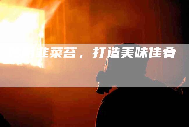 妙用韭菜苔，打造美味佳肴