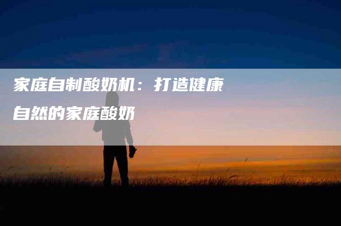家庭自制酸奶机：打造健康自然的家庭酸奶-住家保姆月嫂服务_家政保洁钟点工家政服务_速上门月嫂网首页