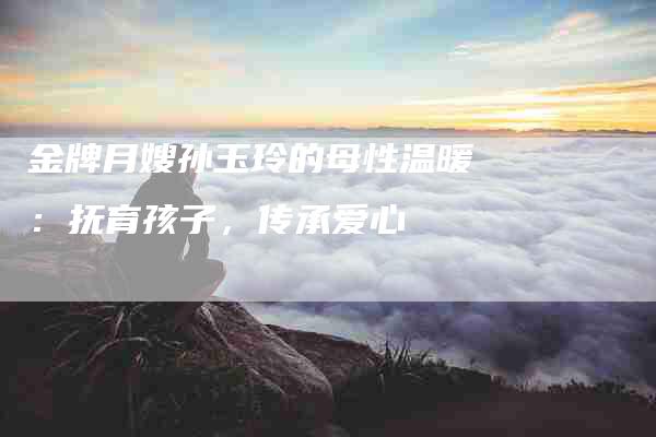 金牌月嫂孙玉玲的母性温暖：抚育孩子，传承爱心
